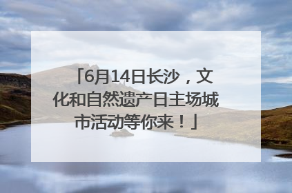 6月14日长沙，文化和自然遗产日主场城市活动等你来！