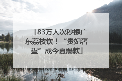 83万人次秒提广东荔枝饮！“贵妃奢望”成今夏爆款